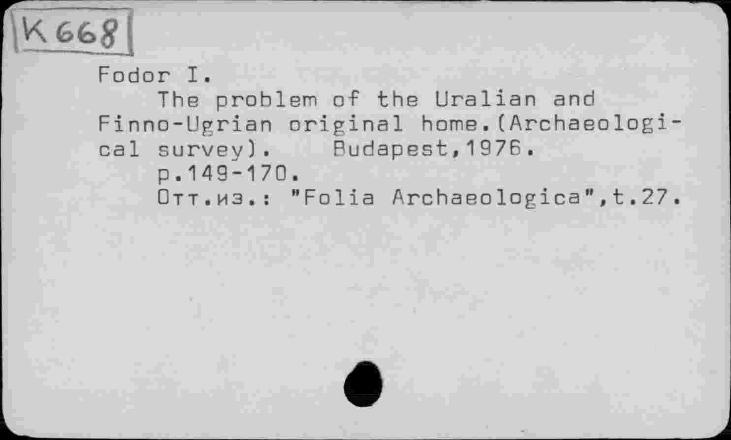 ﻿6Ь gi
Fodor I.
The problem of the Uralian and Finno-Ugrian original home.(Archaeologi cal survey). Budapest,1976.
p. 149-170.
Отт.из.: "Folia Archaeologica",t.27